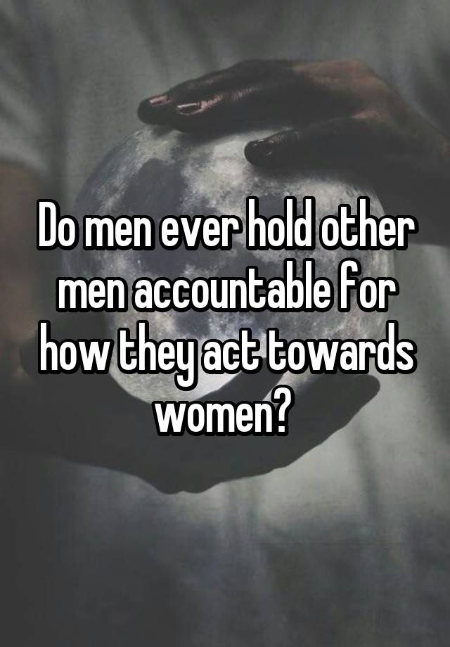 Do men ever hold other men accountable for how they act towards women? 