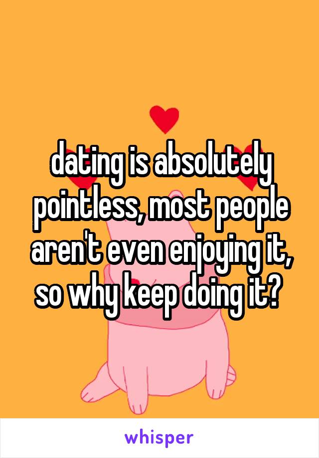 dating is absolutely pointless, most people aren't even enjoying it, so why keep doing it? 