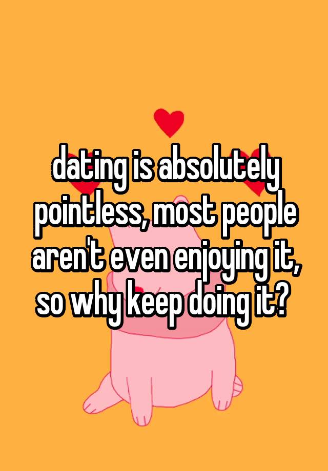 dating is absolutely pointless, most people aren't even enjoying it, so why keep doing it? 