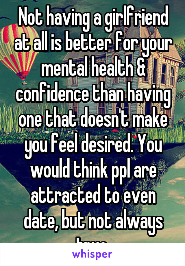 Not having a girlfriend at all is better for your mental health & confidence than having one that doesn't make you feel desired. You would think ppl are attracted to even date, but not always true.