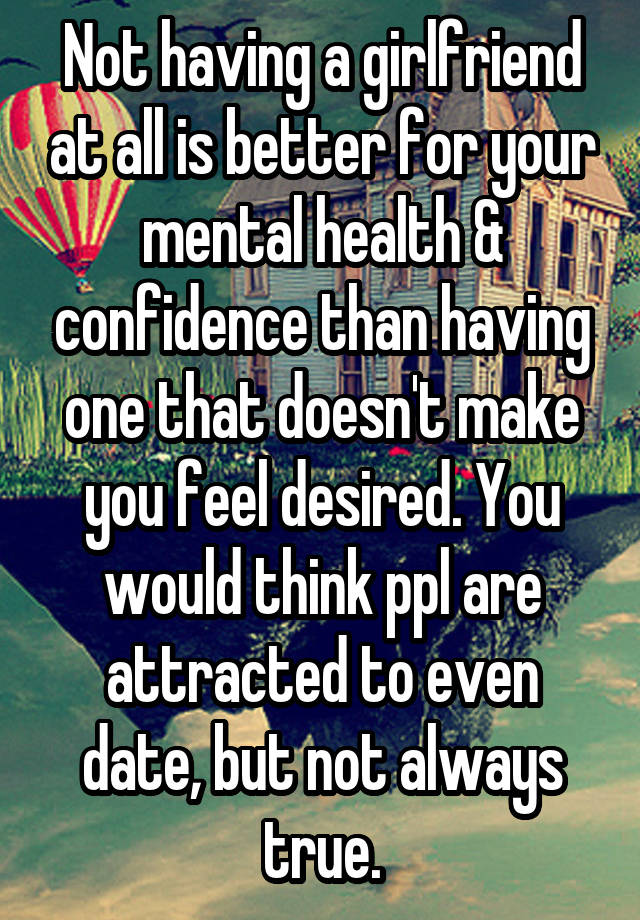 Not having a girlfriend at all is better for your mental health & confidence than having one that doesn't make you feel desired. You would think ppl are attracted to even date, but not always true.