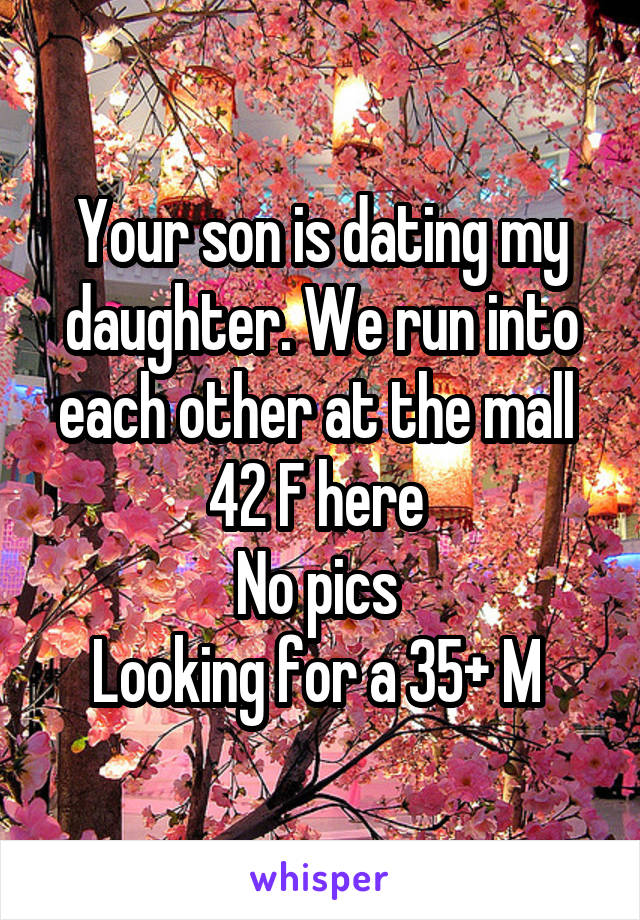 Your son is dating my daughter. We run into each other at the mall 
42 F here 
No pics 
Looking for a 35+ M 