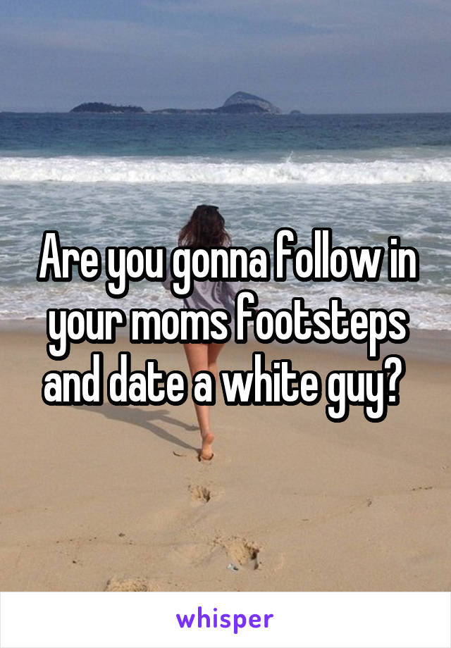 Are you gonna follow in your moms footsteps and date a white guy? 