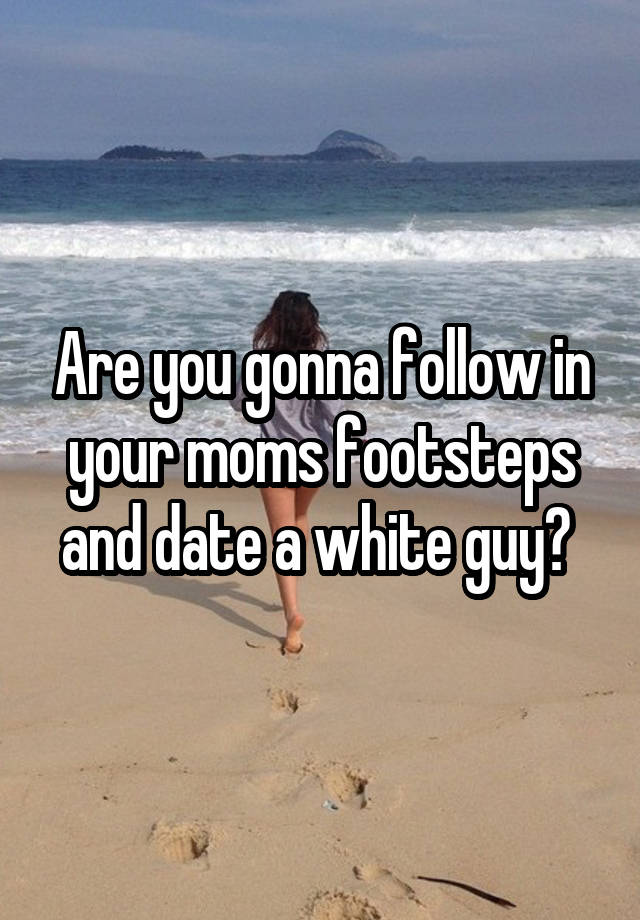 Are you gonna follow in your moms footsteps and date a white guy? 