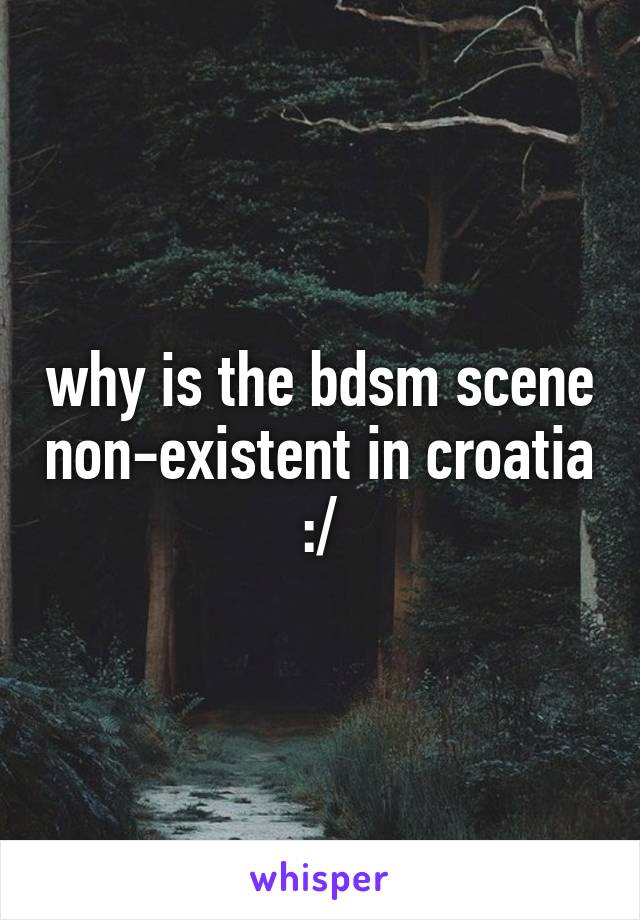 why is the bdsm scene non-existent in croatia :/