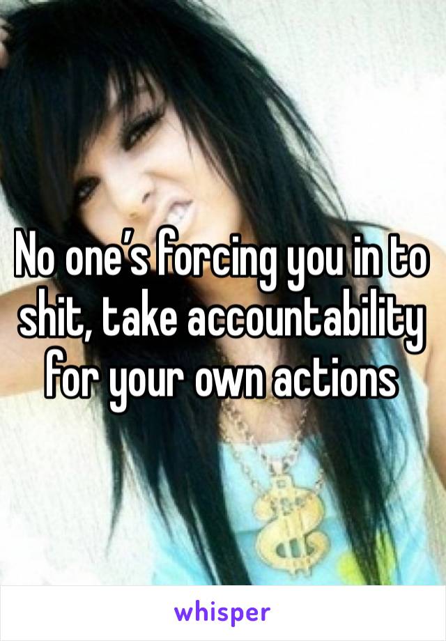 No one’s forcing you in to shit, take accountability for your own actions