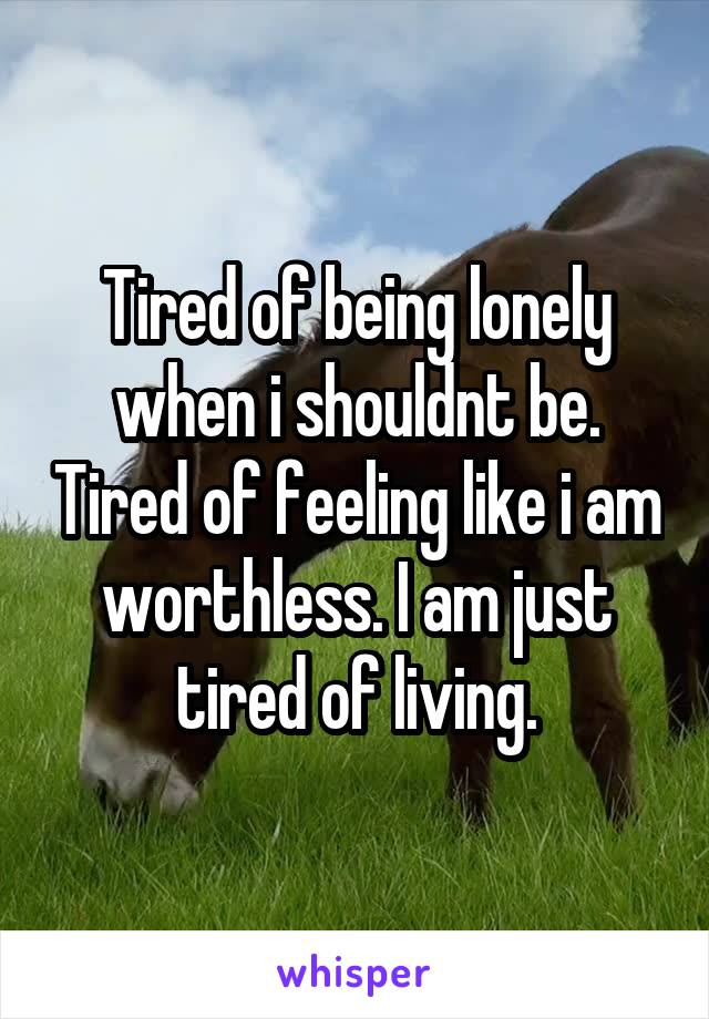 Tired of being lonely when i shouldnt be. Tired of feeling like i am worthless. I am just tired of living.