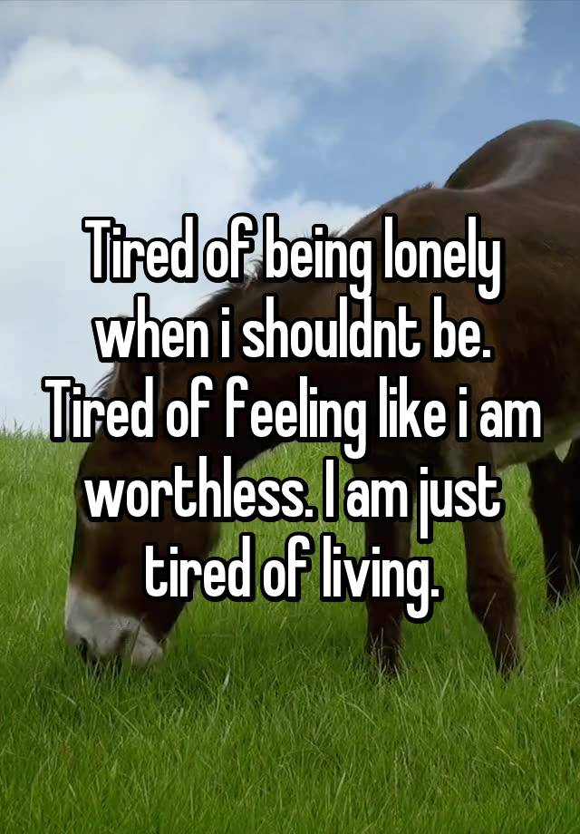 Tired of being lonely when i shouldnt be. Tired of feeling like i am worthless. I am just tired of living.