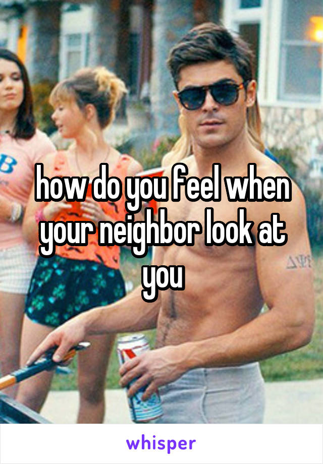 how do you feel when your neighbor look at you