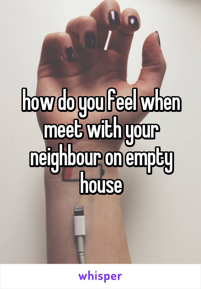 how do you feel when meet with your neighbour on empty house