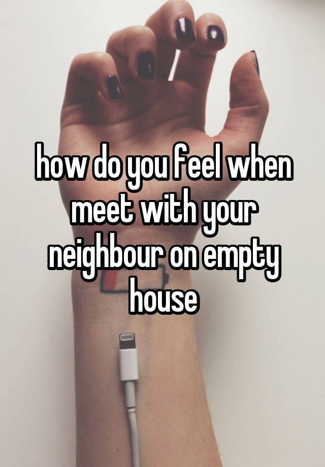 how do you feel when meet with your neighbour on empty house