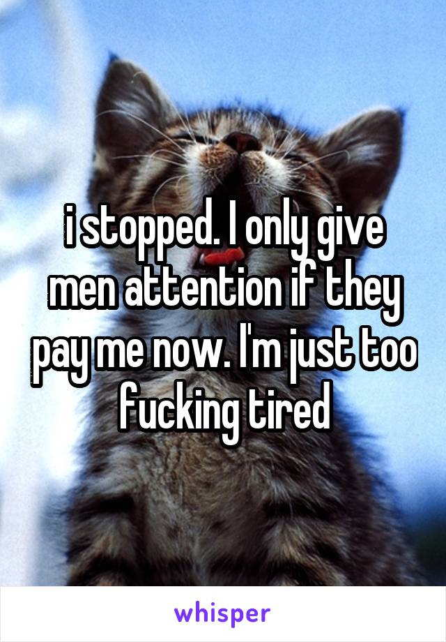 i stopped. I only give men attention if they pay me now. I'm just too fucking tired