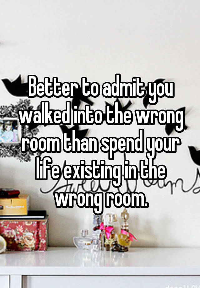 Better to admit you walked into the wrong room than spend your life existing in the wrong room.