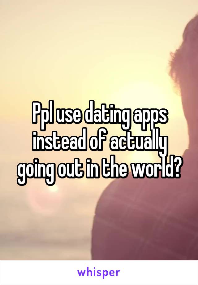 Ppl use dating apps instead of actually going out in the world?