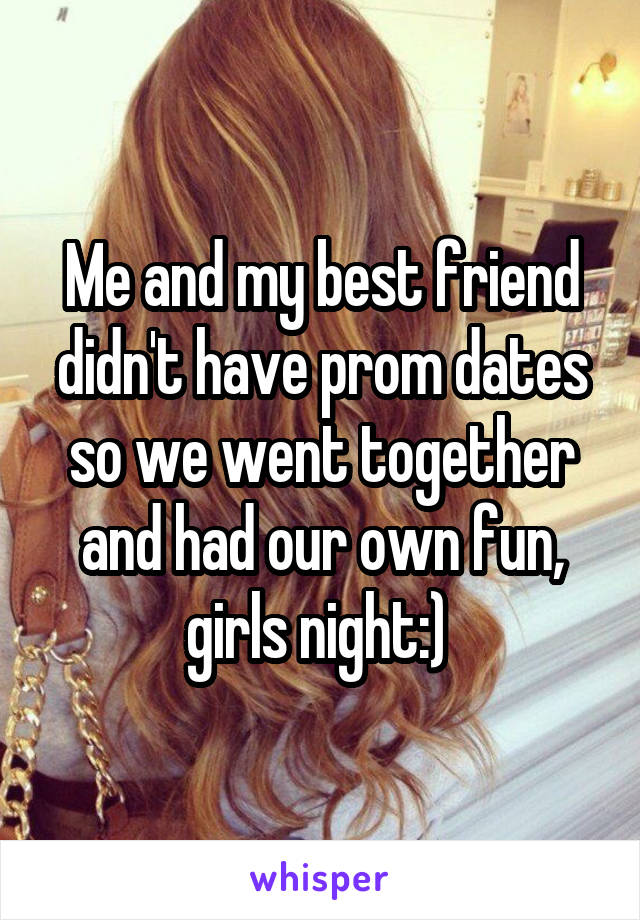 Me and my best friend didn't have prom dates so we went together and had our own fun, girls night:) 