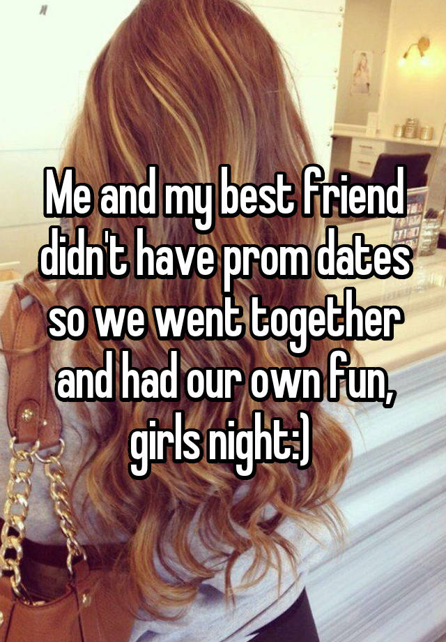 Me and my best friend didn't have prom dates so we went together and had our own fun, girls night:) 