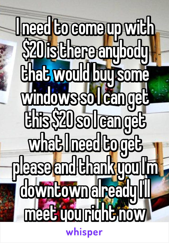 I need to come up with $20 is there anybody that would buy some windows so I can get this $20 so I can get what I need to get please and thank you I'm downtown already I'll meet you right now