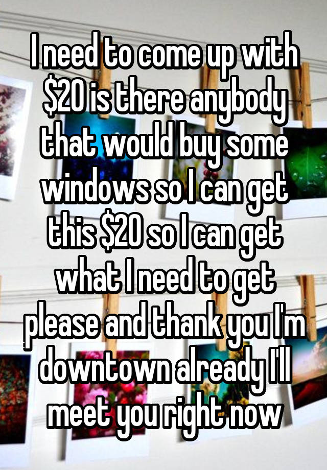I need to come up with $20 is there anybody that would buy some windows so I can get this $20 so I can get what I need to get please and thank you I'm downtown already I'll meet you right now
