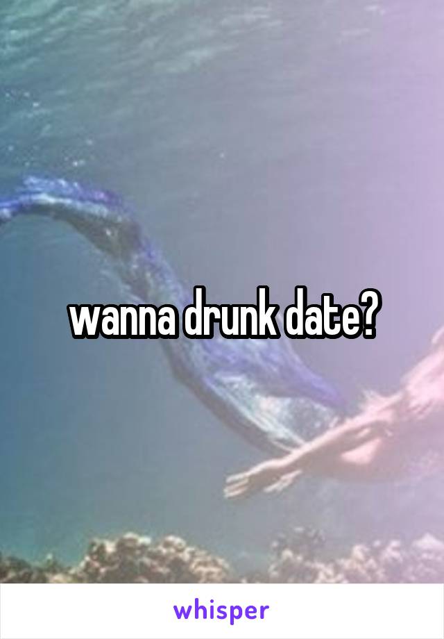 wanna drunk date?