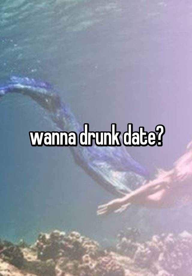 wanna drunk date?