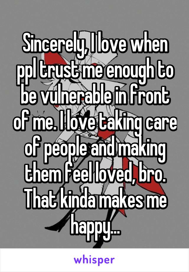 Sincerely, I love when ppl trust me enough to be vulnerable in front of me. I love taking care of people and making them feel loved, bro. That kinda makes me happy...