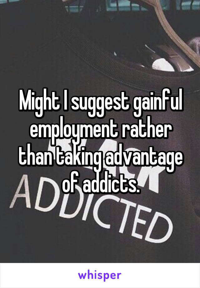 Might I suggest gainful employment rather than taking advantage of addicts.