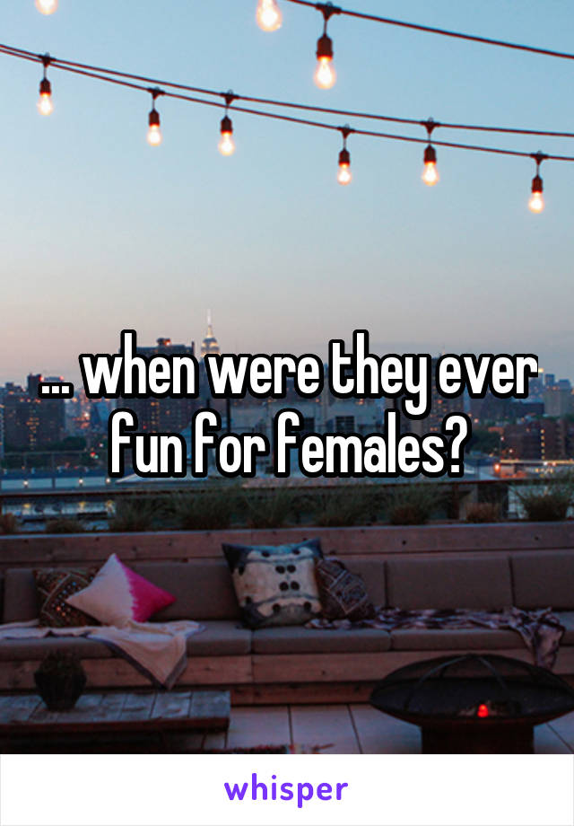 ... when were they ever fun for females?