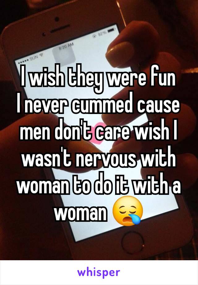 I wish they were fun
I never cummed cause men don't care wish I wasn't nervous with woman to do it with a woman 😪