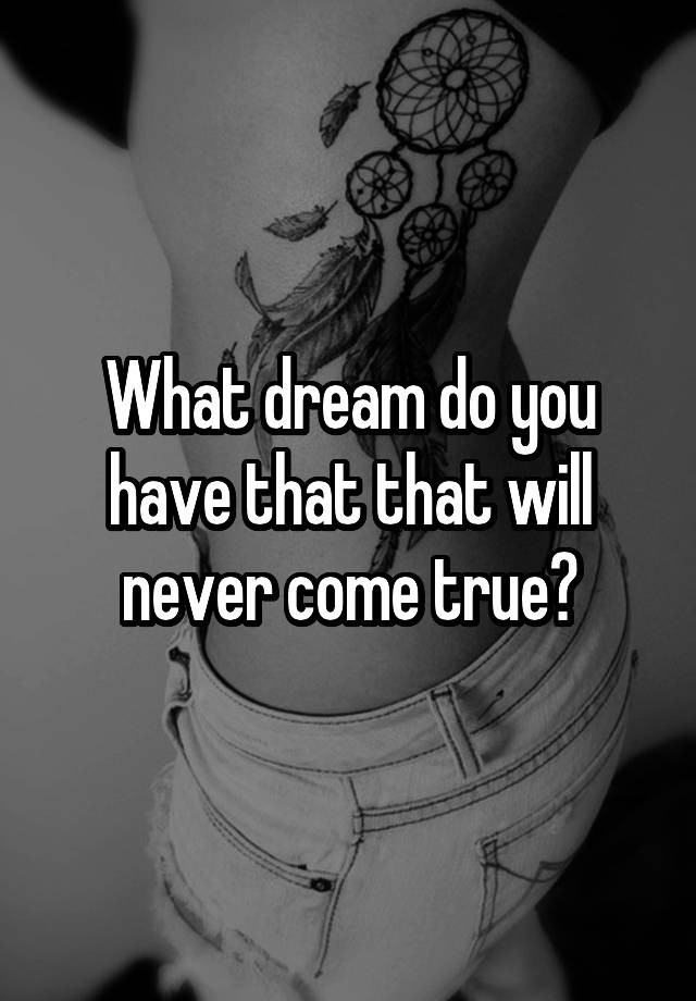 What dream do you have that that will never come true?