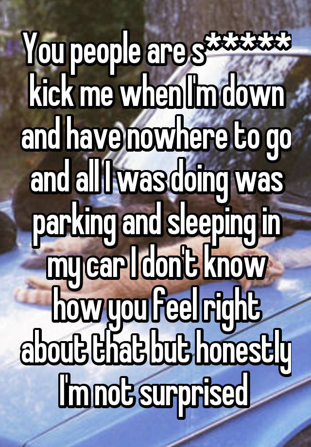 You people are s***** kick me when I'm down and have nowhere to go and all I was doing was parking and sleeping in my car I don't know how you feel right about that but honestly I'm not surprised 