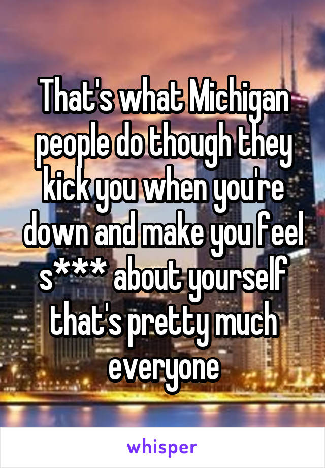 That's what Michigan people do though they kick you when you're down and make you feel s*** about yourself that's pretty much everyone