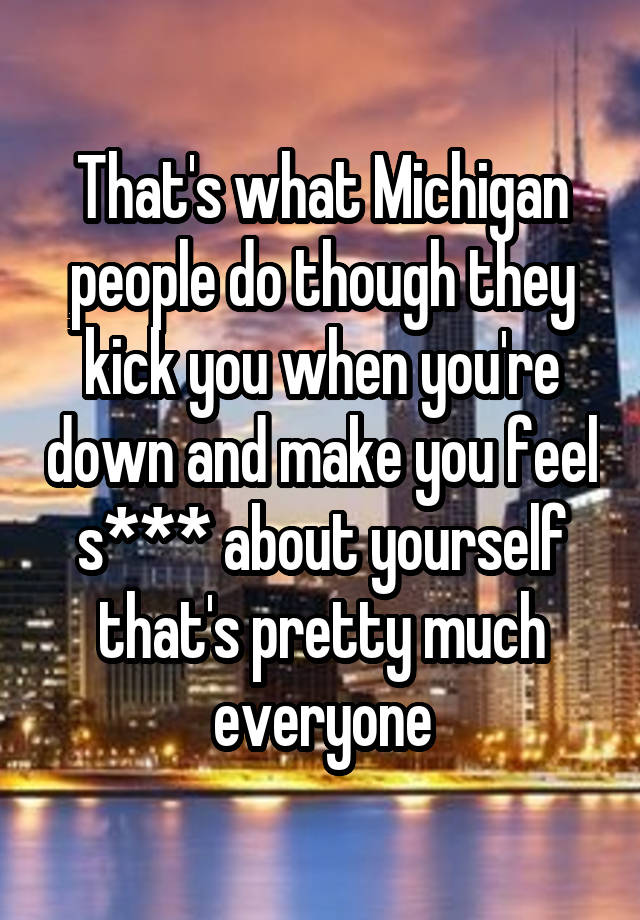 That's what Michigan people do though they kick you when you're down and make you feel s*** about yourself that's pretty much everyone