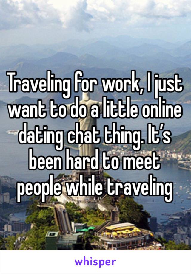 Traveling for work, I just want to do a little online dating chat thing. It’s been hard to meet people while traveling