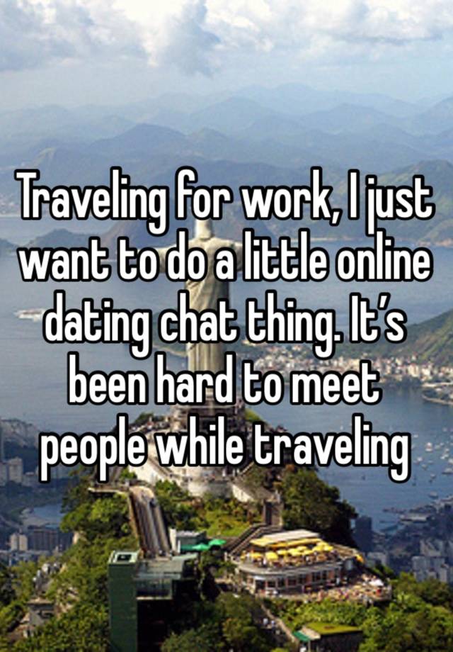 Traveling for work, I just want to do a little online dating chat thing. It’s been hard to meet people while traveling