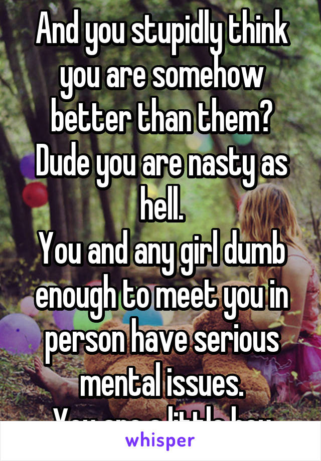 And you stupidly think you are somehow better than them? Dude you are nasty as hell.
You and any girl dumb enough to meet you in person have serious mental issues.
You are a little boy