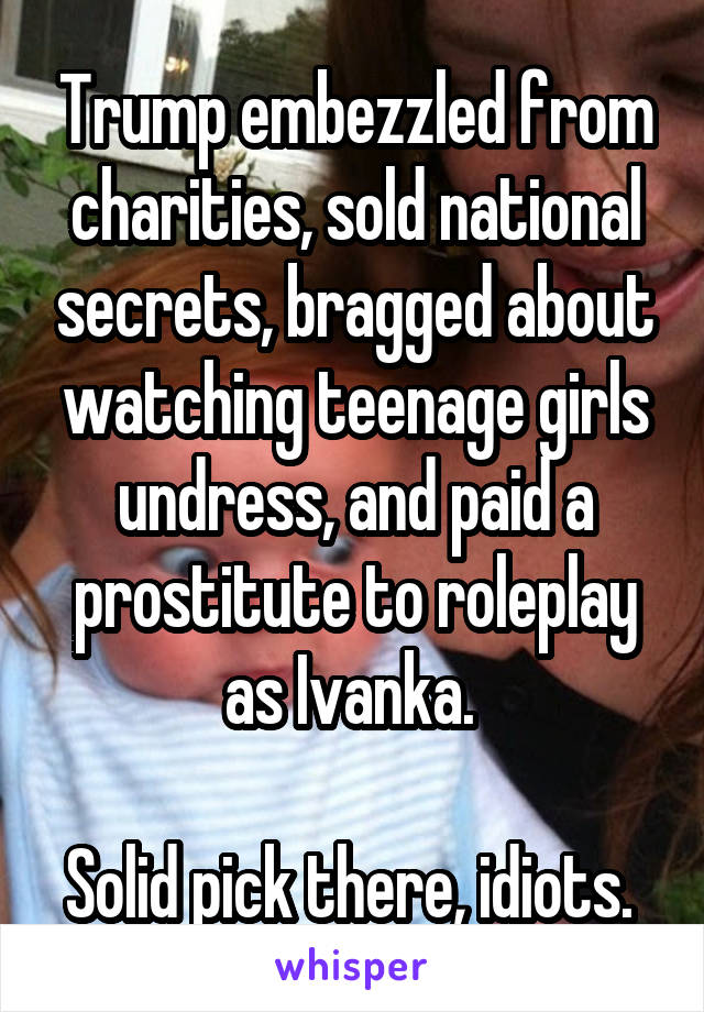 Trump embezzled from charities, sold national secrets, bragged about watching teenage girls undress, and paid a prostitute to roleplay as Ivanka. 

Solid pick there, idiots. 