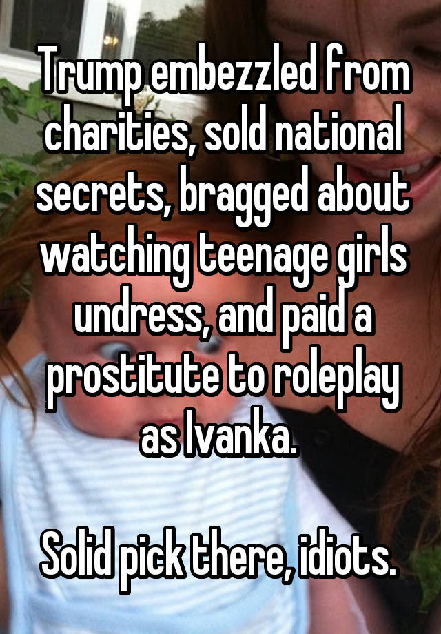 Trump embezzled from charities, sold national secrets, bragged about watching teenage girls undress, and paid a prostitute to roleplay as Ivanka. 

Solid pick there, idiots. 