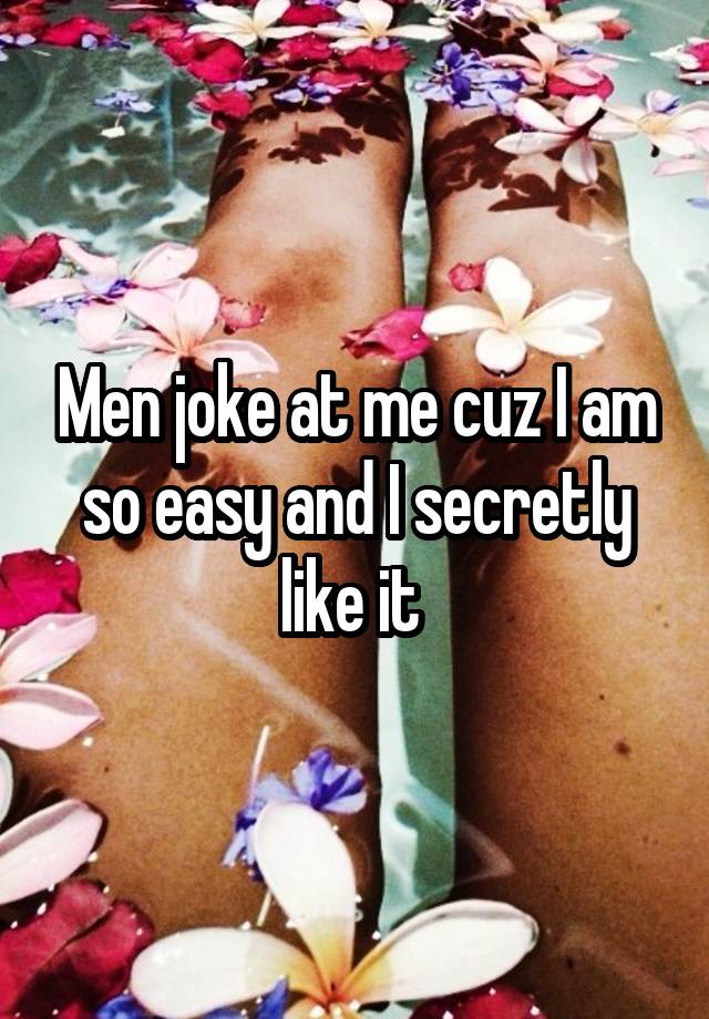 Men joke at me cuz I am so easy and I secretly like it 