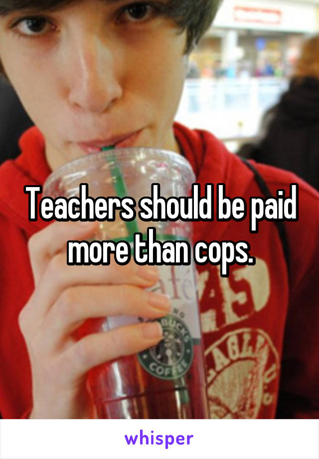 Teachers should be paid more than cops.