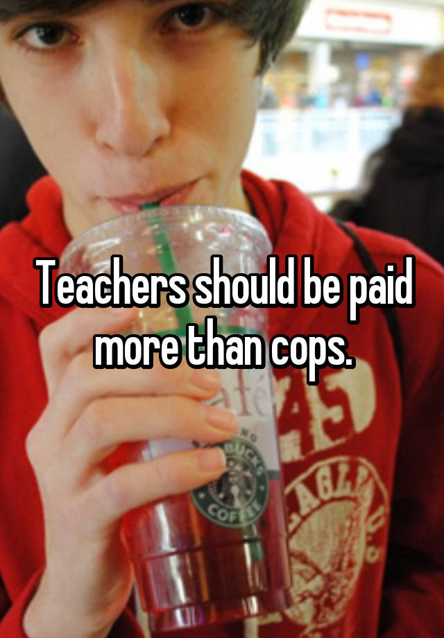 Teachers should be paid more than cops.