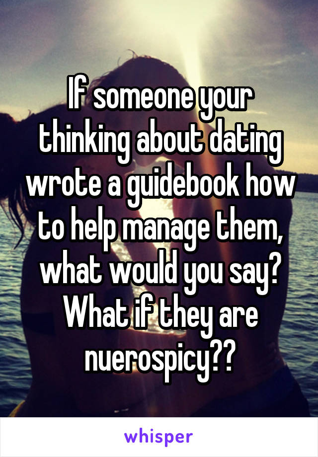 If someone your thinking about dating wrote a guidebook how to help manage them, what would you say? What if they are nuerospicy??