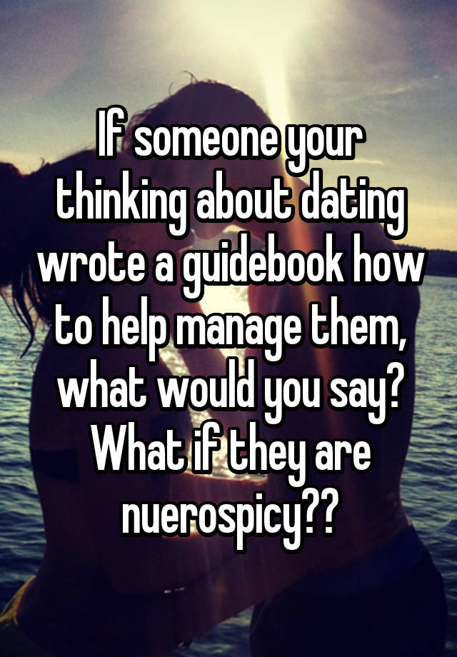 If someone your thinking about dating wrote a guidebook how to help manage them, what would you say? What if they are nuerospicy??