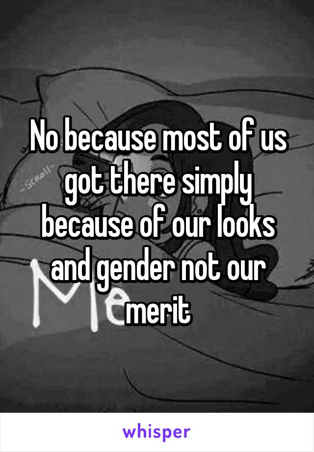 No because most of us got there simply because of our looks and gender not our merit