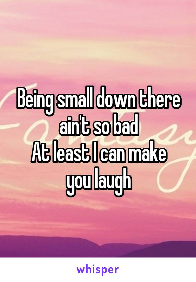 Being small down there ain't so bad
At least I can make you laugh