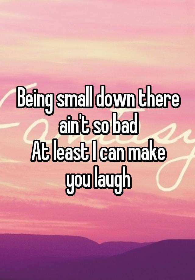 Being small down there ain't so bad
At least I can make you laugh