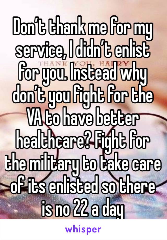 Don’t thank me for my service, I didn’t enlist for you. Instead why don’t you fight for the VA to have better healthcare? Fight for the military to take care of its enlisted so there is no 22 a day