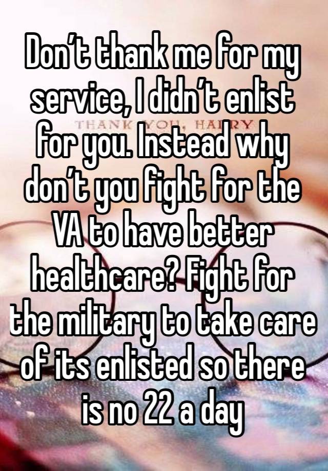 Don’t thank me for my service, I didn’t enlist for you. Instead why don’t you fight for the VA to have better healthcare? Fight for the military to take care of its enlisted so there is no 22 a day
