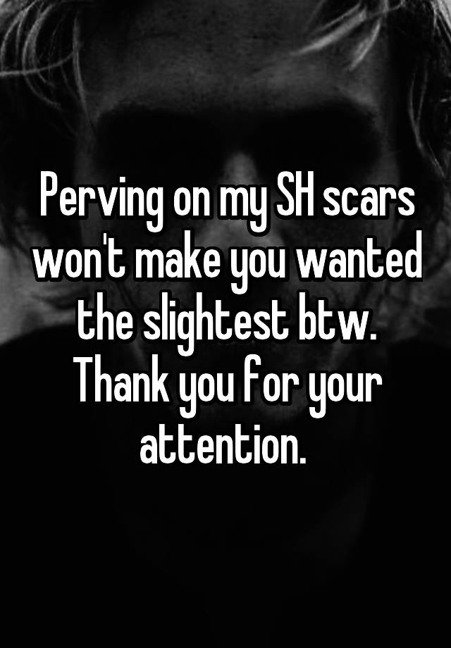 Perving on my SH scars won't make you wanted the slightest btw.
Thank you for your attention. 