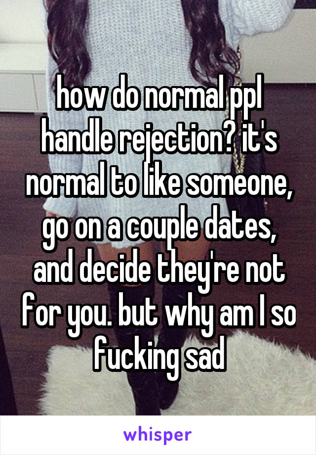 how do normal ppl handle rejection? it's normal to like someone, go on a couple dates, and decide they're not for you. but why am I so fucking sad