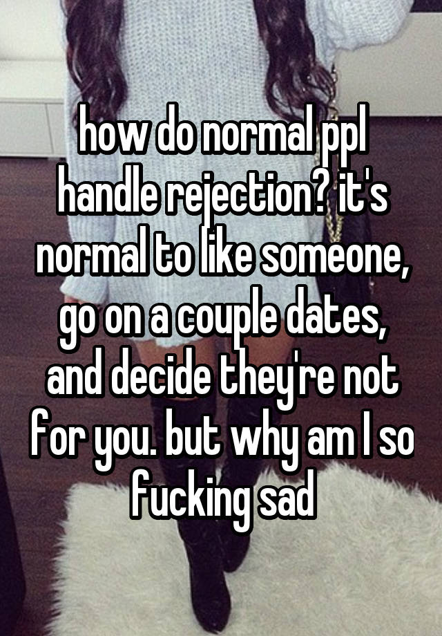 how do normal ppl handle rejection? it's normal to like someone, go on a couple dates, and decide they're not for you. but why am I so fucking sad